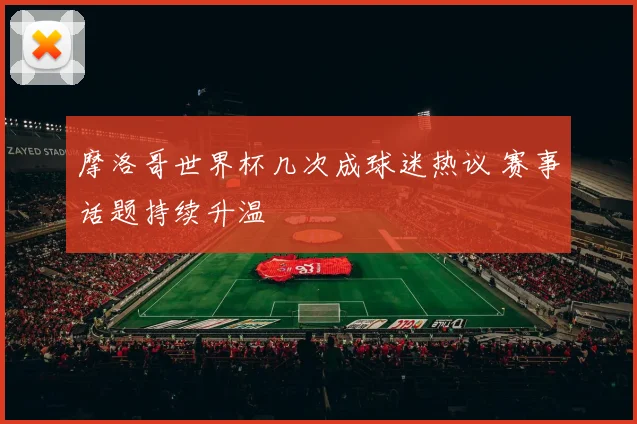 摩洛哥世界杯几次成球迷热议 赛事话题持续升温