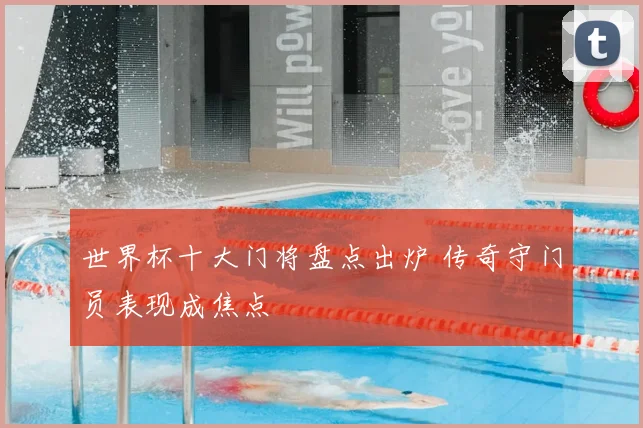 世界杯十大门将盘点出炉 传奇守门员表现成焦点