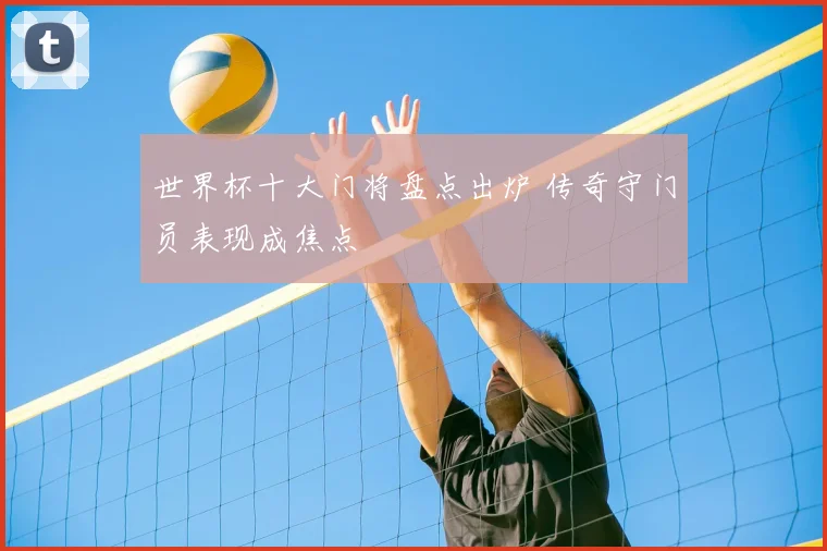 世界杯十大门将盘点出炉 传奇守门员表现成焦点