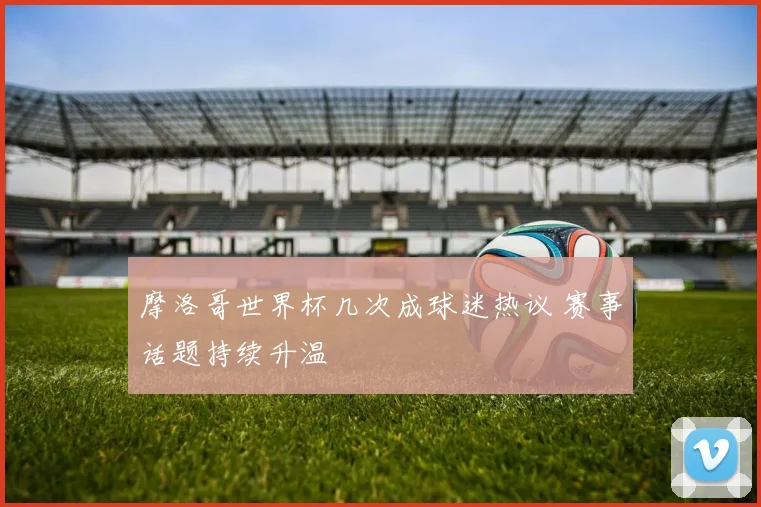 摩洛哥世界杯几次成球迷热议 赛事话题持续升温