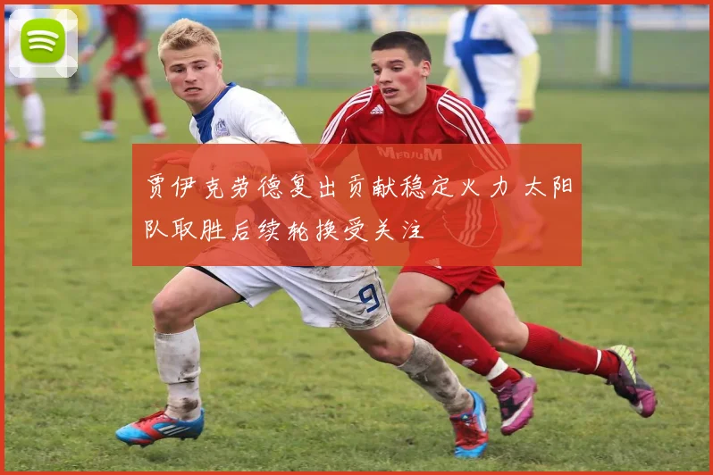 贾伊克劳德复出贡献稳定火力 太阳队取胜后续轮换受关注