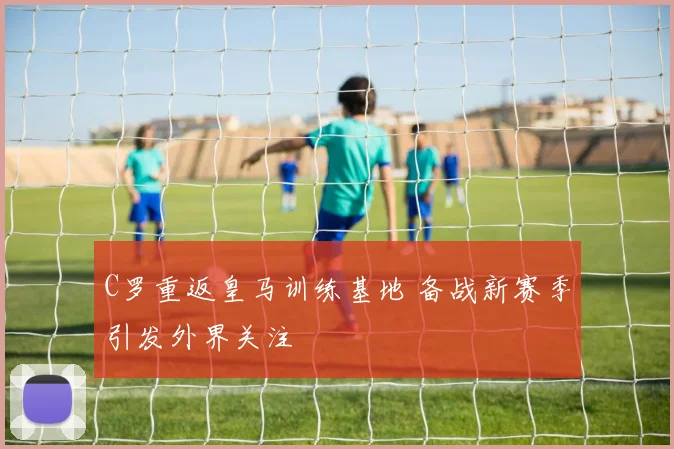 C罗重返皇马训练基地 备战新赛季引发外界关注
