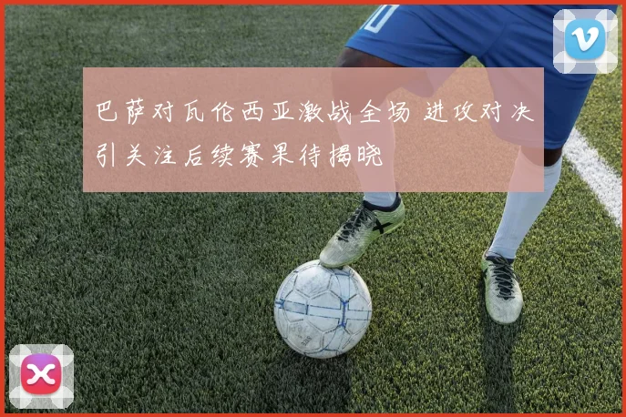 巴萨对瓦伦西亚激战全场 进攻对决引关注后续赛果待揭晓