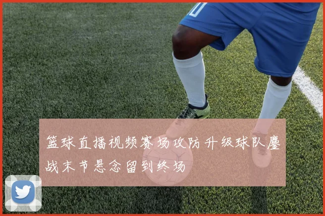 篮球直播视频赛场攻防升级球队鏖战末节悬念留到终场