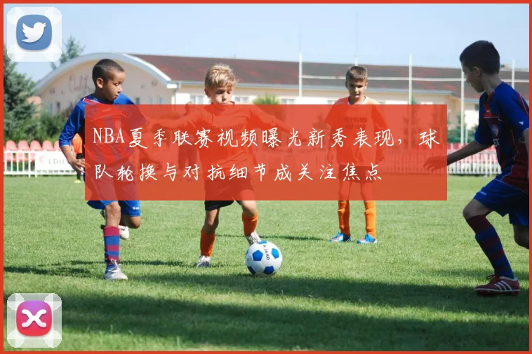 NBA夏季联赛视频曝光新秀表现，球队轮换与对抗细节成关注焦点