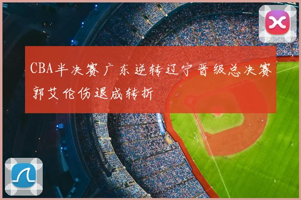 CBA半决赛广东逆转辽宁晋级总决赛郭艾伦伤退成转折