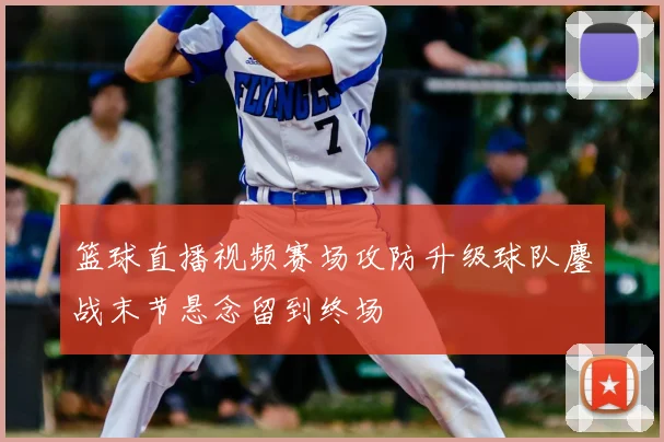 篮球直播视频赛场攻防升级球队鏖战末节悬念留到终场