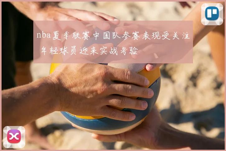 nba夏季联赛中国队参赛表现受关注 年轻球员迎来实战考验