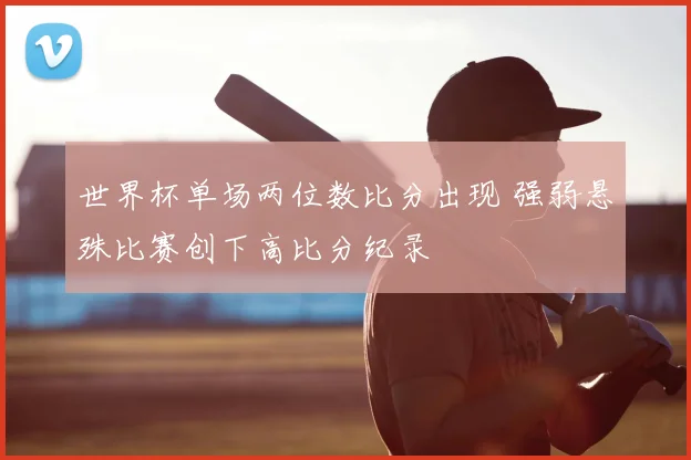 世界杯单场两位数比分出现 强弱悬殊比赛创下高比分纪录