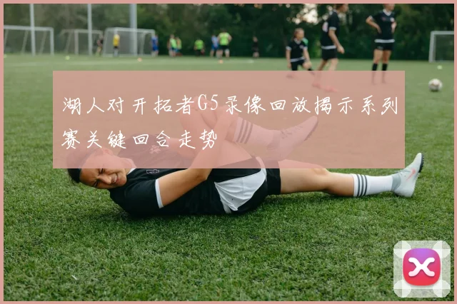 湖人对开拓者G5录像回放揭示系列赛关键回合走势