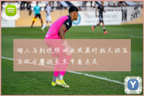 湖人马刺视频回放浓眉对抗文班亚马双方鏖战至末节看点足