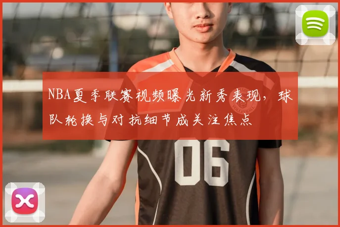 NBA夏季联赛视频曝光新秀表现，球队轮换与对抗细节成关注焦点