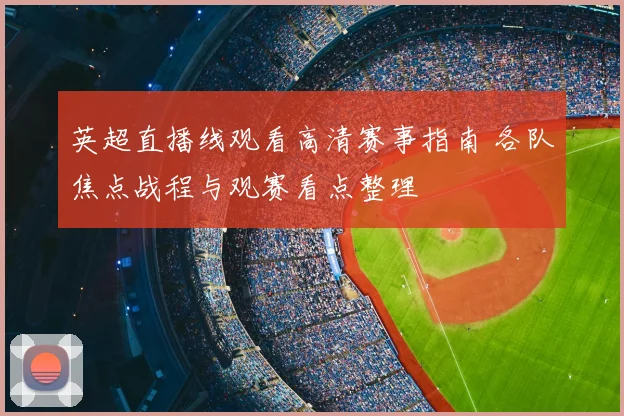 英超直播线观看高清赛事指南 各队焦点战程与观赛看点整理