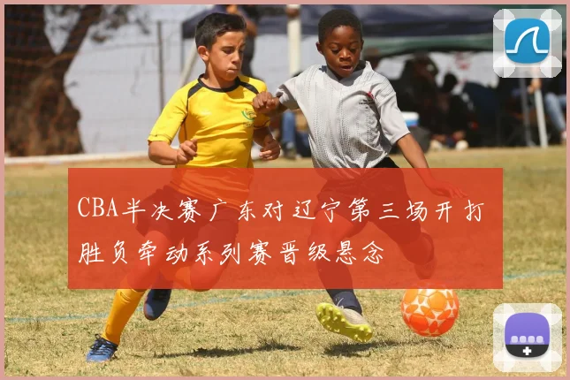 CBA半决赛广东对辽宁第三场开打 胜负牵动系列赛晋级悬念