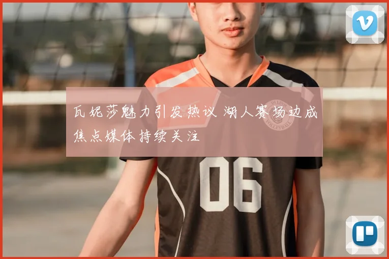 瓦妮莎魅力引发热议 湖人赛场边成焦点媒体持续关注