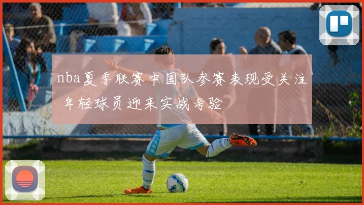 nba夏季联赛中国队参赛表现受关注 年轻球员迎来实战考验