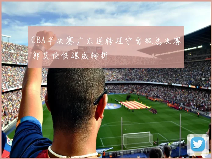 CBA半决赛广东逆转辽宁晋级总决赛郭艾伦伤退成转折